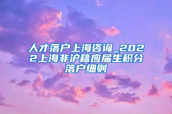 人才落户上海咨询_2022上海非沪籍应届生积分落户细则