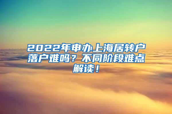 2022年申办上海居转户落户难吗？不同阶段难点解读！