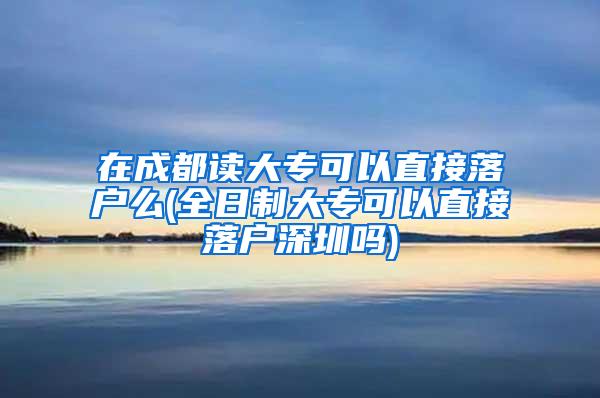 在成都读大专可以直接落户么(全日制大专可以直接落户深圳吗)