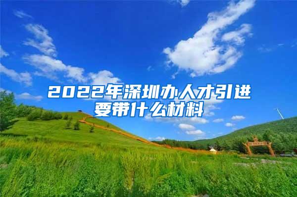 2022年深圳办人才引进要带什么材料