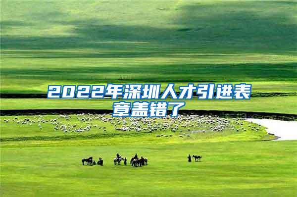 2022年深圳人才引进表章盖错了