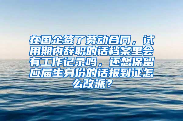 在国企签了劳动合同，试用期内辞职的话档案里会有工作记录吗，还想保留应届生身份的话报到证怎么改派？