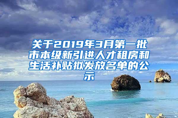 关于2019年3月第一批市本级新引进人才租房和生活补贴拟发放名单的公示