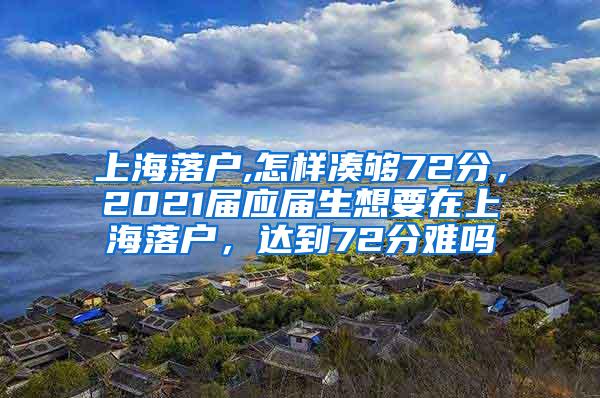 上海落户,怎样凑够72分，2021届应届生想要在上海落户，达到72分难吗