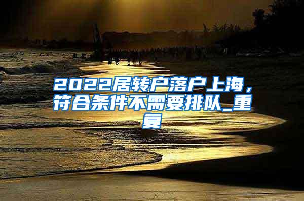 2022居转户落户上海，符合条件不需要排队_重复