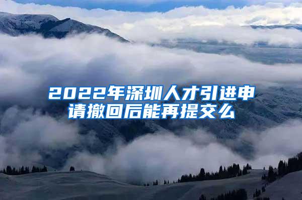 2022年深圳人才引进申请撤回后能再提交么