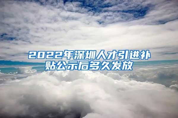 2022年深圳人才引进补贴公示后多久发放