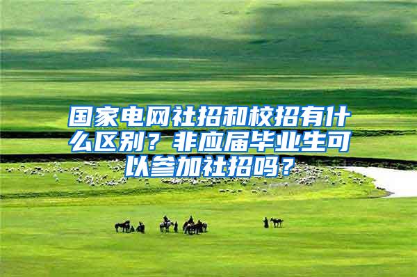 国家电网社招和校招有什么区别？非应届毕业生可以参加社招吗？