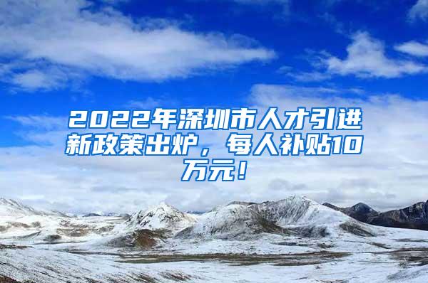 2022年深圳市人才引进新政策出炉，每人补贴10万元！