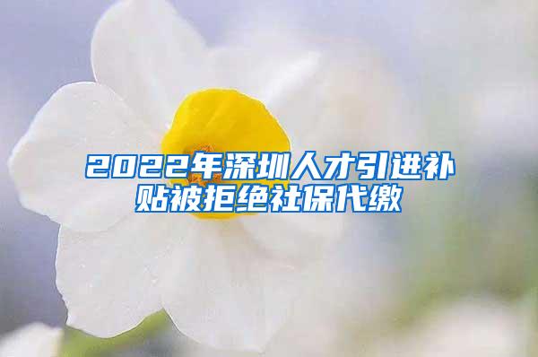 2022年深圳人才引进补贴被拒绝社保代缴