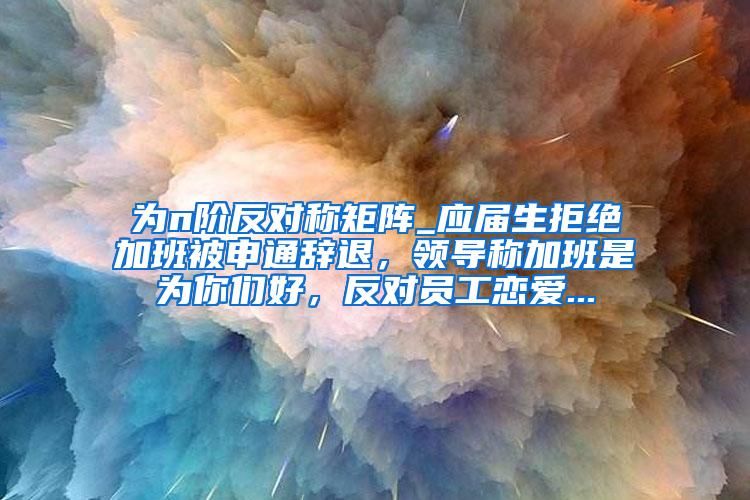 为n阶反对称矩阵_应届生拒绝加班被申通辞退，领导称加班是为你们好，反对员工恋爱...