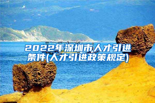 2022年深圳市人才引进条件(人才引进政策规定)