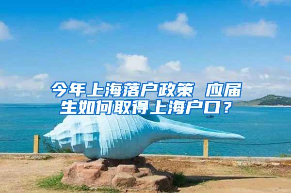 今年上海落户政策 应届生如何取得上海户口？