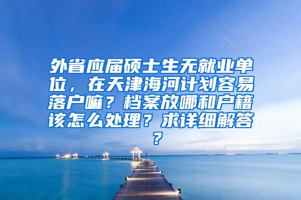 外省应届硕士生无就业单位，在天津海河计划容易落户嘛？档案放哪和户籍该怎么处理？求详细解答 ？