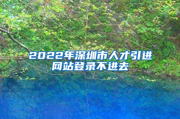2022年深圳市人才引进网站登录不进去
