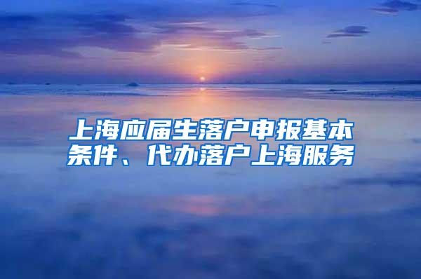 上海应届生落户申报基本条件、代办落户上海服务