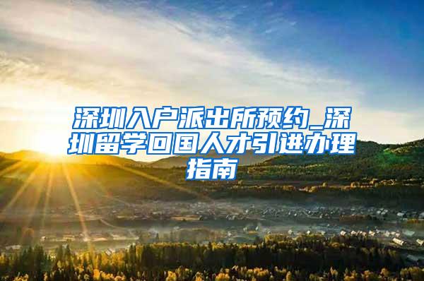 深圳入户派出所预约_深圳留学回国人才引进办理指南