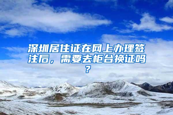 深圳居住证在网上办理签注后，需要去柜台换证吗？