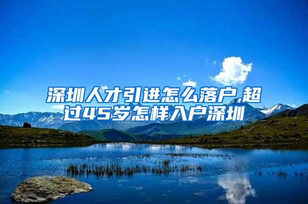 深圳人才引进怎么落户,超过45岁怎样入户深圳