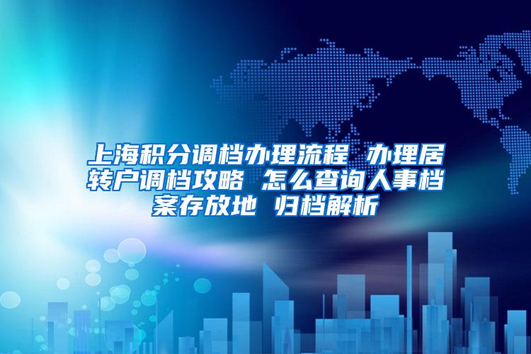 上海积分调档办理流程 办理居转户调档攻略 怎么查询人事档案存放地 归档解析