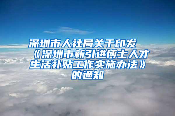 深圳市人社局关于印发《深圳市新引进博士人才生活补贴工作实施办法》的通知