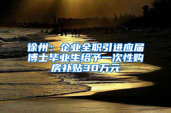 徐州：企业全职引进应届博士毕业生给予一次性购房补贴30万元