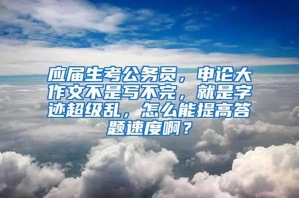 应届生考公务员，申论大作文不是写不完，就是字迹超级乱，怎么能提高答题速度啊？