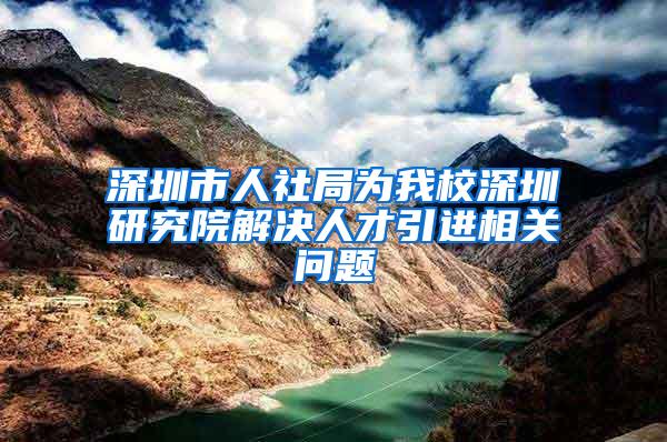 深圳市人社局为我校深圳研究院解决人才引进相关问题