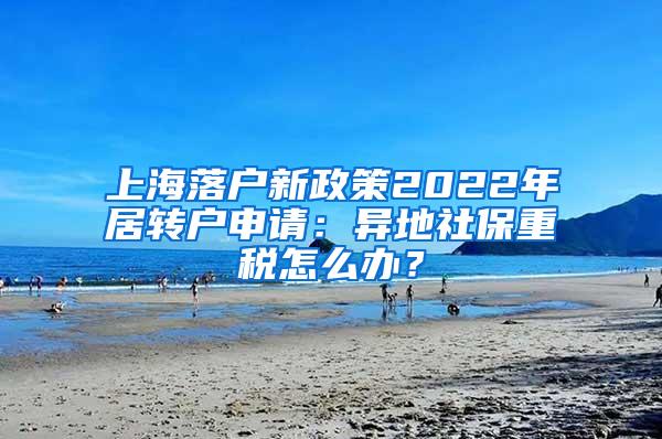 上海落户新政策2022年居转户申请：异地社保重税怎么办？