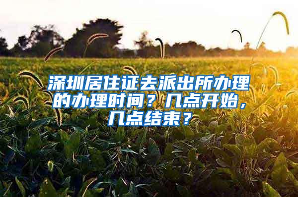 深圳居住证去派出所办理的办理时间？几点开始，几点结束？