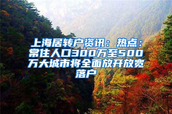 上海居转户资讯：热点：常住人口300万至500万大城市将全面放开放宽落户