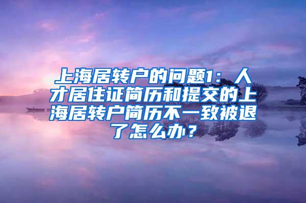 上海居转户的问题1：人才居住证简历和提交的上海居转户简历不一致被退了怎么办？