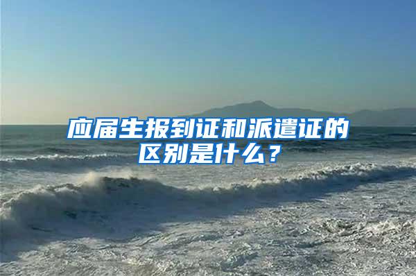 应届生报到证和派遣证的区别是什么？