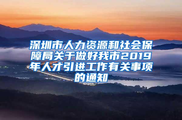 深圳市人力资源和社会保障局关于做好我市2019年人才引进工作有关事项的通知