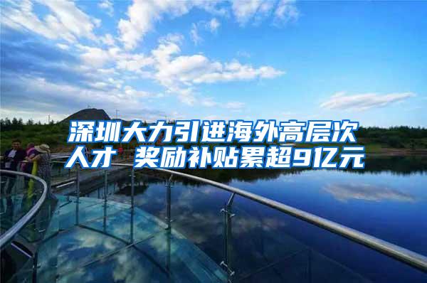 深圳大力引进海外高层次人才 奖励补贴累超9亿元