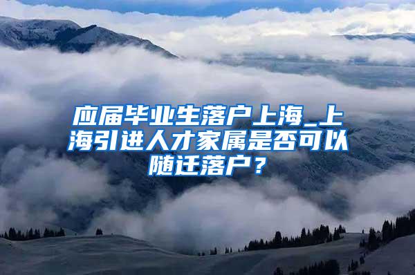 应届毕业生落户上海_上海引进人才家属是否可以随迁落户？