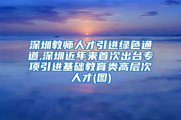 深圳教师人才引进绿色通道,深圳近年来首次出台专项引进基础教育类高层次人才(图)