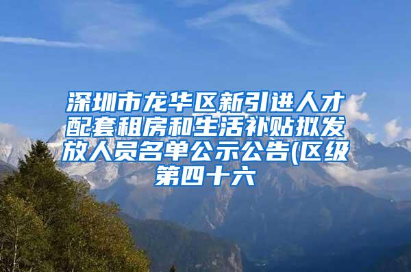 深圳市龙华区新引进人才配套租房和生活补贴拟发放人员名单公示公告(区级第四十六