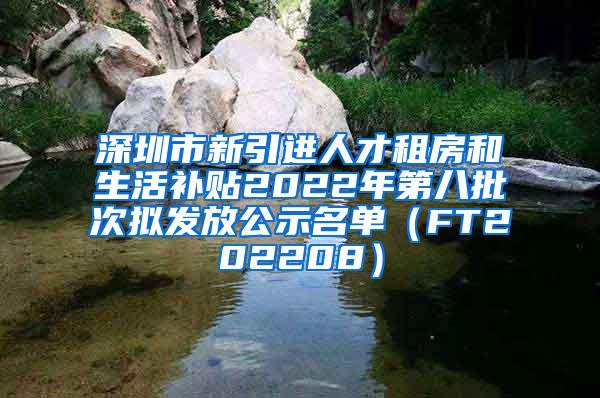 深圳市新引进人才租房和生活补贴2022年第八批次拟发放公示名单（FT202208）