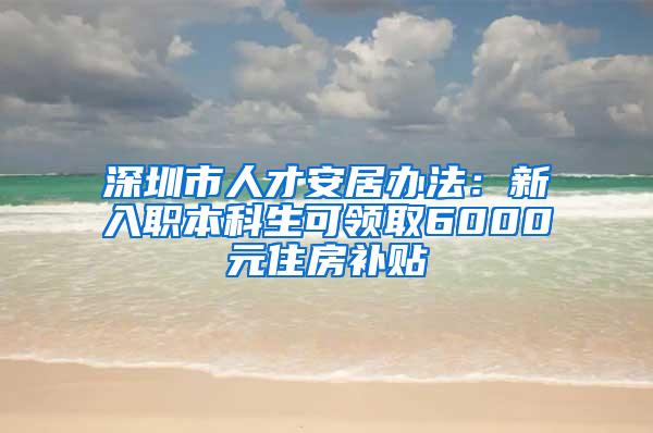 深圳市人才安居办法：新入职本科生可领取6000元住房补贴