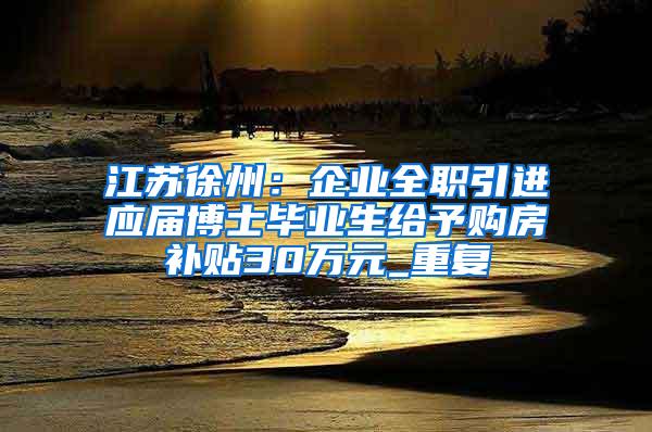 江苏徐州：企业全职引进应届博士毕业生给予购房补贴30万元_重复