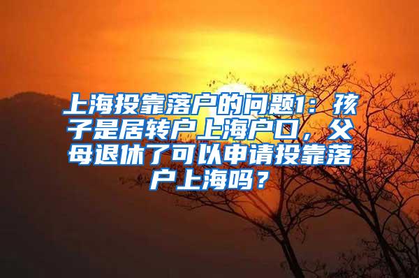 上海投靠落户的问题1：孩子是居转户上海户口，父母退休了可以申请投靠落户上海吗？