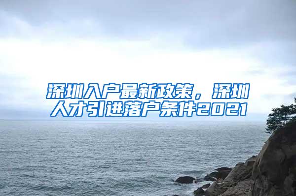 深圳入户最新政策，深圳人才引进落户条件2021