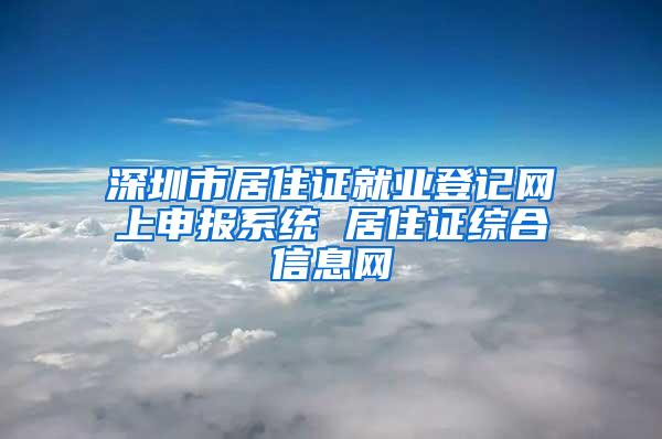 深圳市居住证就业登记网上申报系统 居住证综合信息网