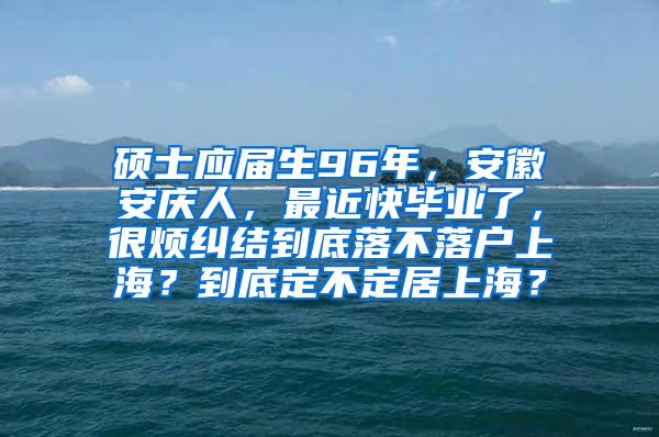 硕士应届生96年，安徽安庆人，最近快毕业了，很烦纠结到底落不落户上海？到底定不定居上海？