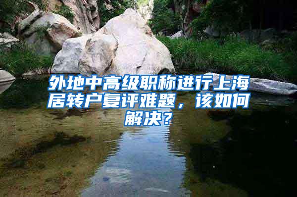 外地中高级职称进行上海居转户复评难题，该如何解决？