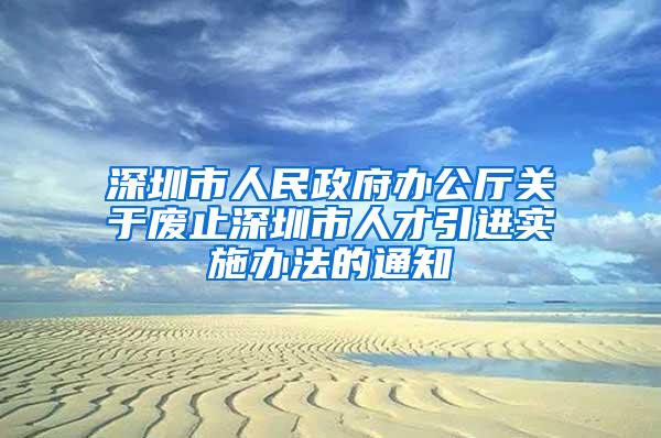 深圳市人民政府办公厅关于废止深圳市人才引进实施办法的通知