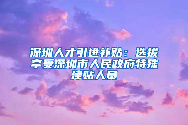 深圳人才引进补贴：选拔享受深圳市人民政府特殊津贴人员