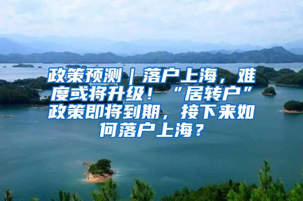 政策预测｜落户上海，难度或将升级！“居转户”政策即将到期，接下来如何落户上海？