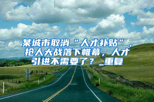 某城市取消“人才补贴”，抢人大战落下帷幕，人才引进不需要了？_重复